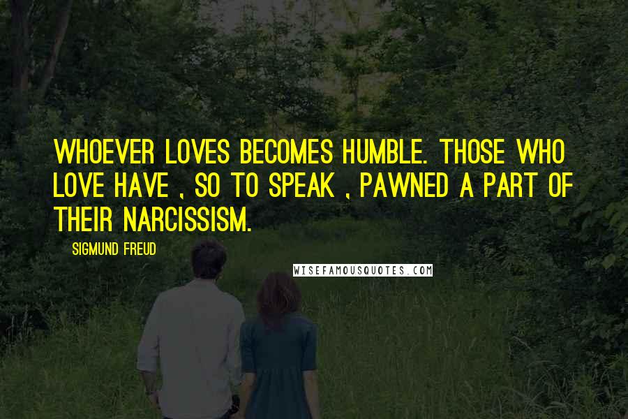 Sigmund Freud Quotes: Whoever loves becomes humble. Those who love have , so to speak , pawned a part of their narcissism.