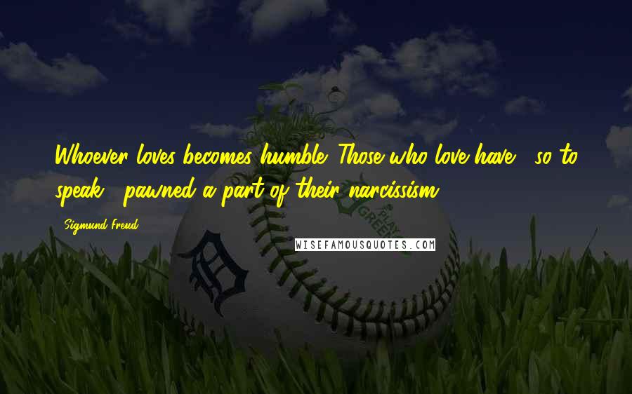 Sigmund Freud Quotes: Whoever loves becomes humble. Those who love have , so to speak , pawned a part of their narcissism.