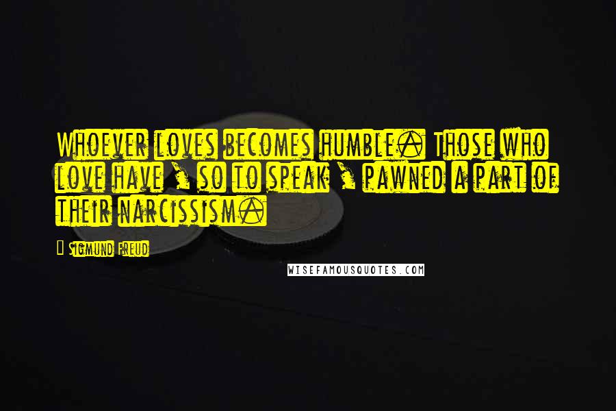 Sigmund Freud Quotes: Whoever loves becomes humble. Those who love have , so to speak , pawned a part of their narcissism.