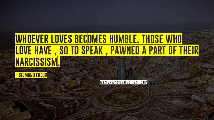 Sigmund Freud Quotes: Whoever loves becomes humble. Those who love have , so to speak , pawned a part of their narcissism.