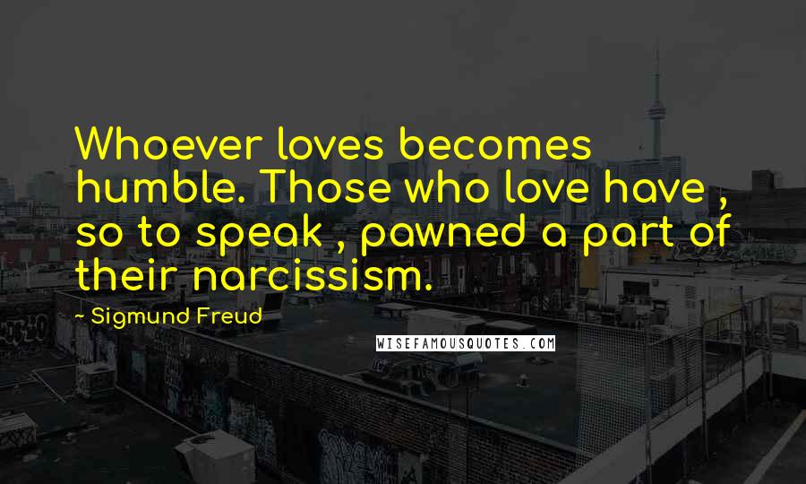 Sigmund Freud Quotes: Whoever loves becomes humble. Those who love have , so to speak , pawned a part of their narcissism.