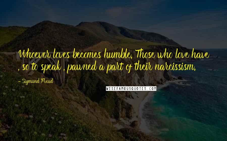 Sigmund Freud Quotes: Whoever loves becomes humble. Those who love have , so to speak , pawned a part of their narcissism.