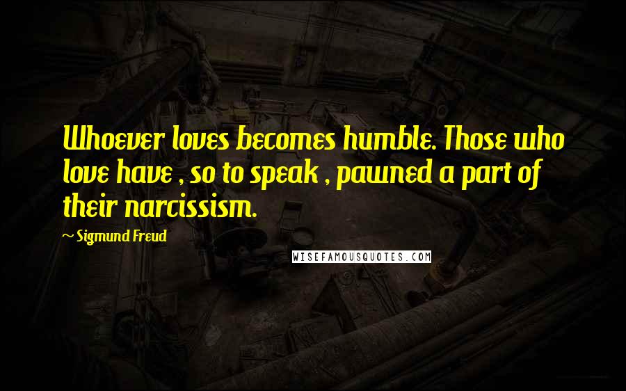 Sigmund Freud Quotes: Whoever loves becomes humble. Those who love have , so to speak , pawned a part of their narcissism.