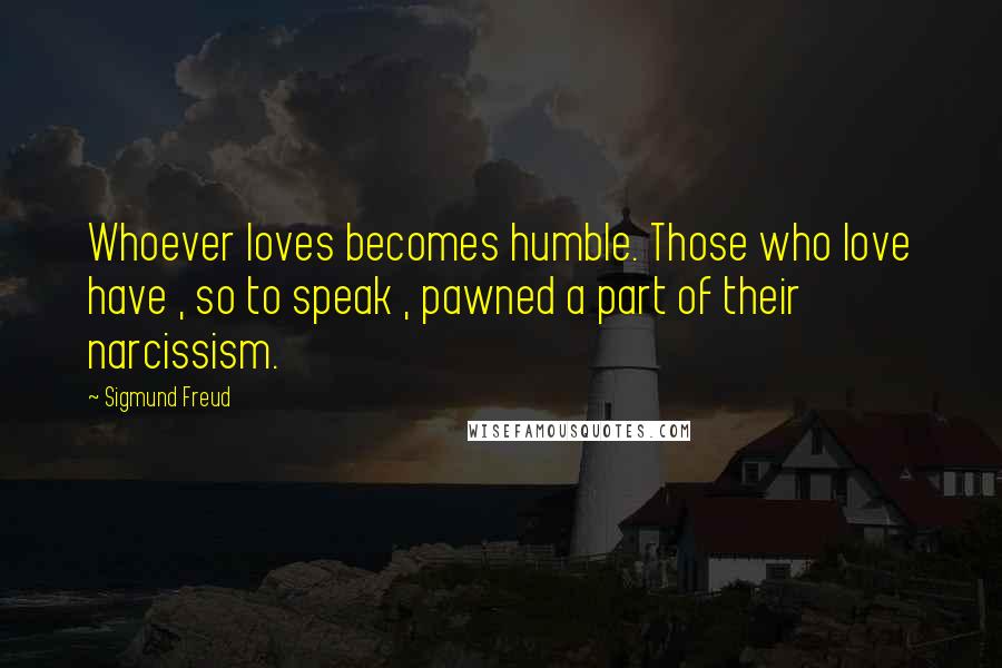 Sigmund Freud Quotes: Whoever loves becomes humble. Those who love have , so to speak , pawned a part of their narcissism.