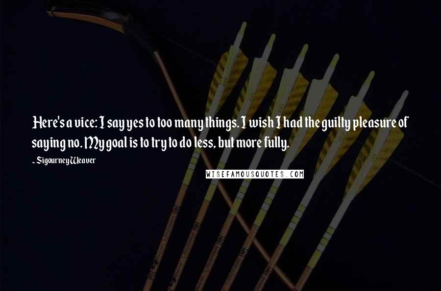 Sigourney Weaver Quotes: Here's a vice: I say yes to too many things. I wish I had the guilty pleasure of saying no. My goal is to try to do less, but more fully.