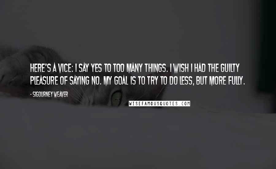 Sigourney Weaver Quotes: Here's a vice: I say yes to too many things. I wish I had the guilty pleasure of saying no. My goal is to try to do less, but more fully.
