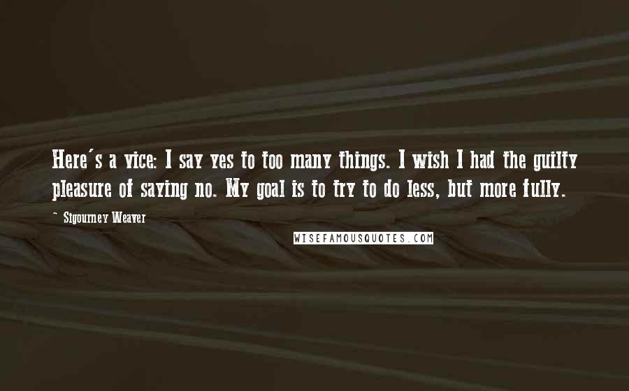 Sigourney Weaver Quotes: Here's a vice: I say yes to too many things. I wish I had the guilty pleasure of saying no. My goal is to try to do less, but more fully.