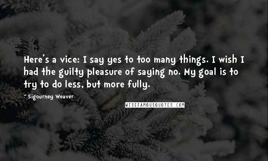 Sigourney Weaver Quotes: Here's a vice: I say yes to too many things. I wish I had the guilty pleasure of saying no. My goal is to try to do less, but more fully.