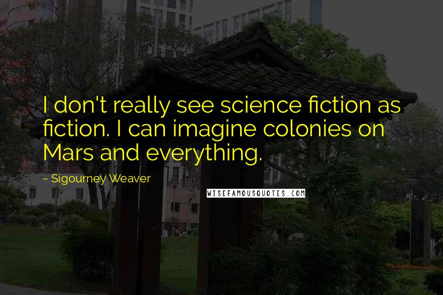 Sigourney Weaver Quotes: I don't really see science fiction as fiction. I can imagine colonies on Mars and everything.
