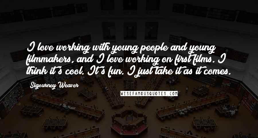 Sigourney Weaver Quotes: I love working with young people and young filmmakers, and I love working on first films. I think it's cool. It's fun. I just take it as it comes.