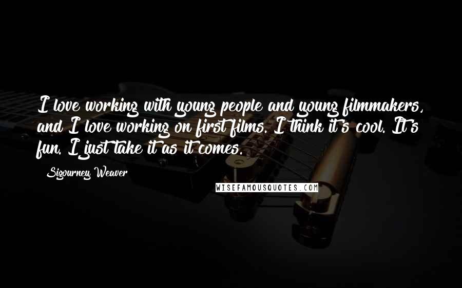 Sigourney Weaver Quotes: I love working with young people and young filmmakers, and I love working on first films. I think it's cool. It's fun. I just take it as it comes.