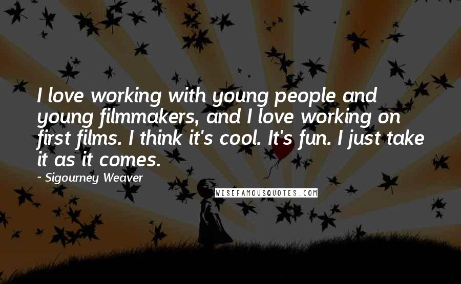 Sigourney Weaver Quotes: I love working with young people and young filmmakers, and I love working on first films. I think it's cool. It's fun. I just take it as it comes.