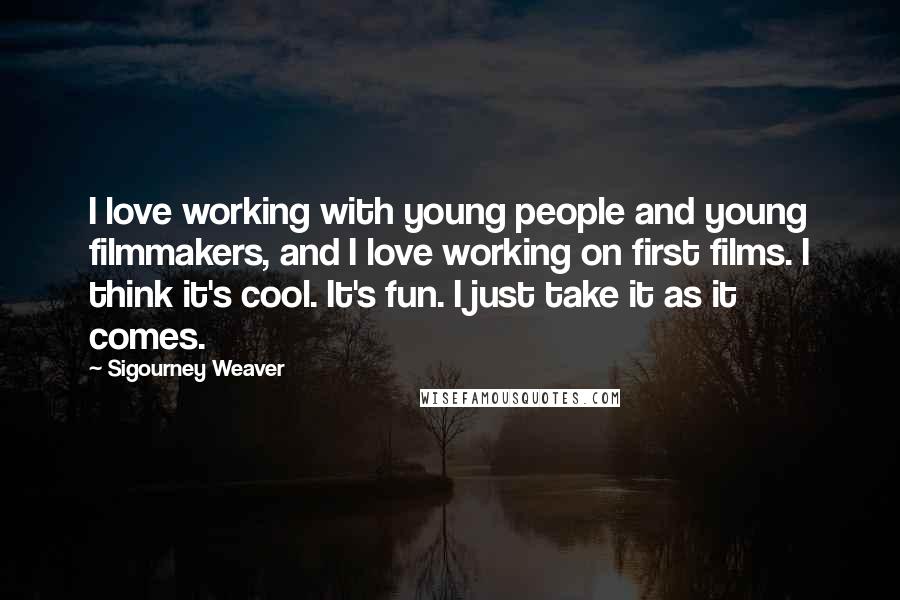 Sigourney Weaver Quotes: I love working with young people and young filmmakers, and I love working on first films. I think it's cool. It's fun. I just take it as it comes.