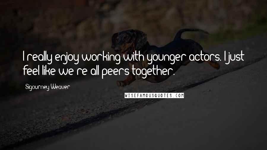 Sigourney Weaver Quotes: I really enjoy working with younger actors. I just feel like we're all peers together.