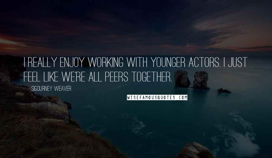 Sigourney Weaver Quotes: I really enjoy working with younger actors. I just feel like we're all peers together.