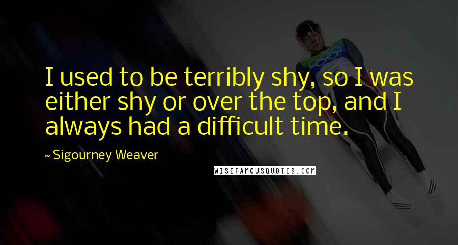 Sigourney Weaver Quotes: I used to be terribly shy, so I was either shy or over the top, and I always had a difficult time.