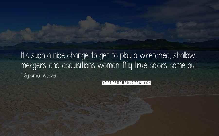 Sigourney Weaver Quotes: It's such a nice change to get to play a wretched, shallow, mergers-and-acquisitions woman. My true colors come out.