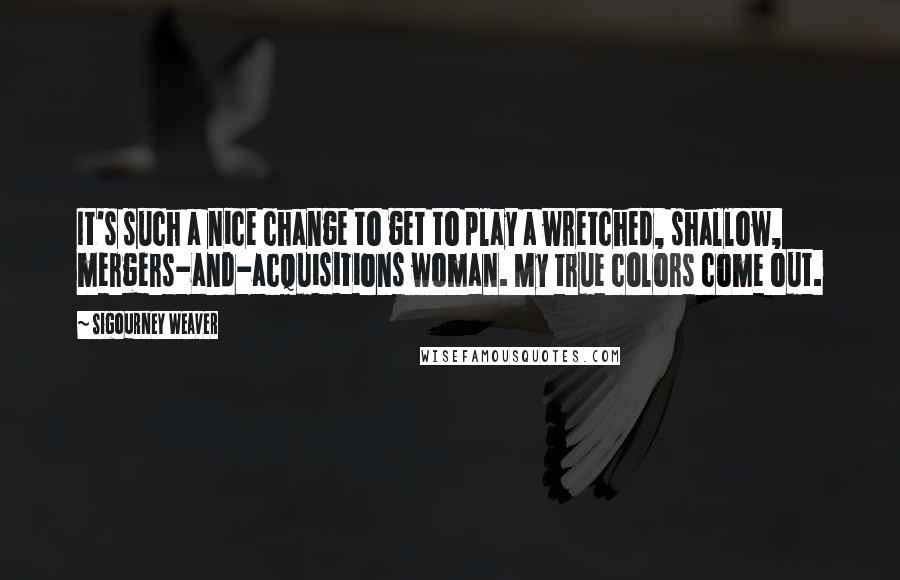 Sigourney Weaver Quotes: It's such a nice change to get to play a wretched, shallow, mergers-and-acquisitions woman. My true colors come out.