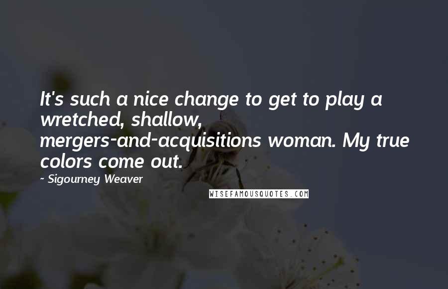 Sigourney Weaver Quotes: It's such a nice change to get to play a wretched, shallow, mergers-and-acquisitions woman. My true colors come out.