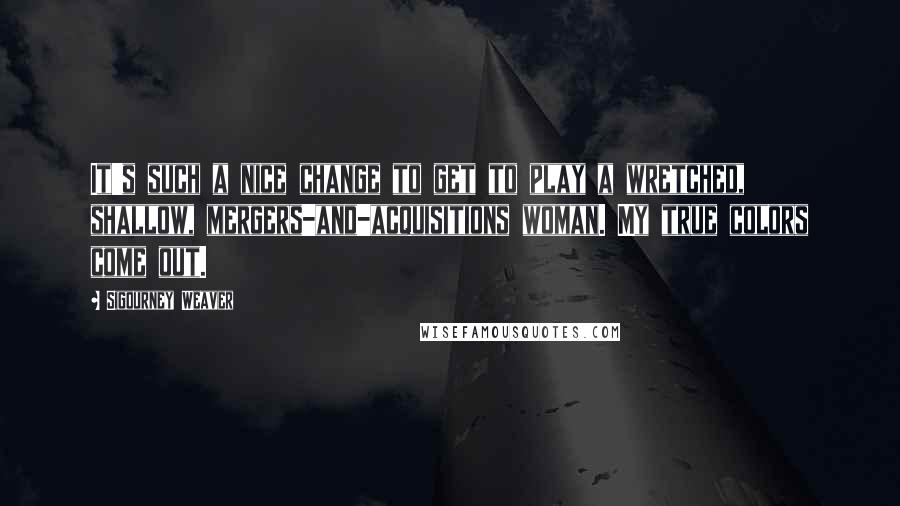 Sigourney Weaver Quotes: It's such a nice change to get to play a wretched, shallow, mergers-and-acquisitions woman. My true colors come out.