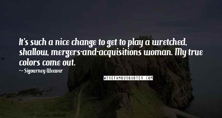 Sigourney Weaver Quotes: It's such a nice change to get to play a wretched, shallow, mergers-and-acquisitions woman. My true colors come out.