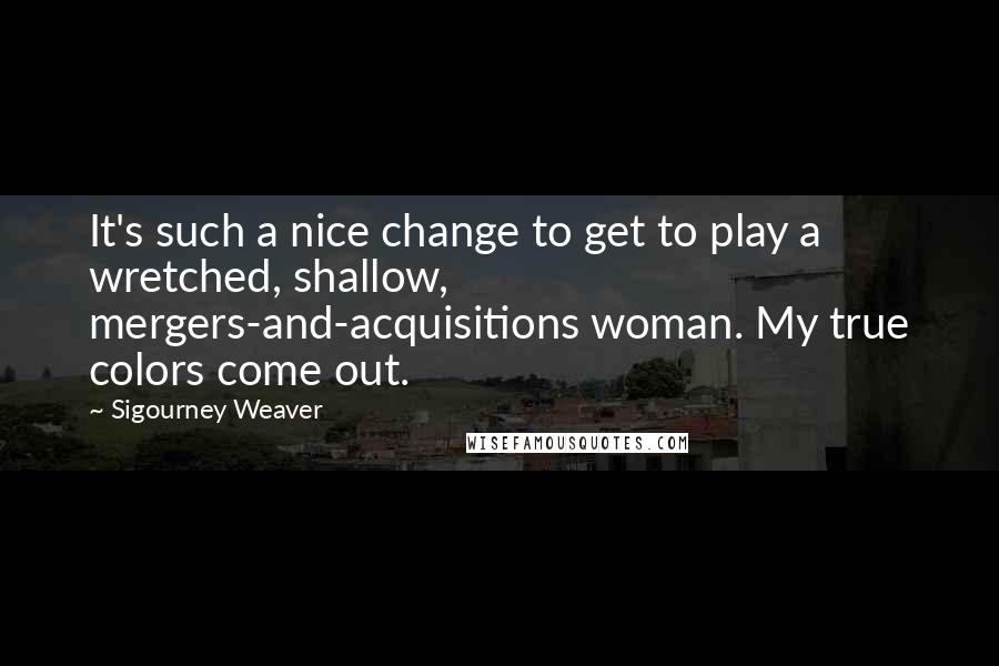 Sigourney Weaver Quotes: It's such a nice change to get to play a wretched, shallow, mergers-and-acquisitions woman. My true colors come out.