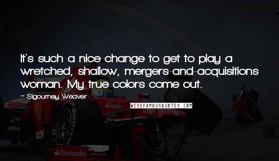 Sigourney Weaver Quotes: It's such a nice change to get to play a wretched, shallow, mergers-and-acquisitions woman. My true colors come out.