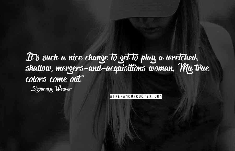 Sigourney Weaver Quotes: It's such a nice change to get to play a wretched, shallow, mergers-and-acquisitions woman. My true colors come out.