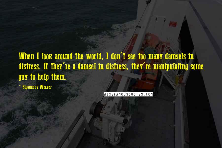 Sigourney Weaver Quotes: When I look around the world, I don't see too many damsels in distress. If they're a damsel in distress, they're manipulating some guy to help them.
