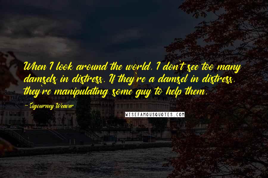 Sigourney Weaver Quotes: When I look around the world, I don't see too many damsels in distress. If they're a damsel in distress, they're manipulating some guy to help them.