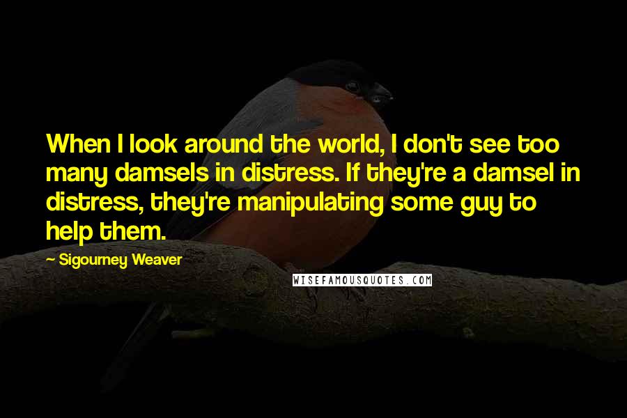 Sigourney Weaver Quotes: When I look around the world, I don't see too many damsels in distress. If they're a damsel in distress, they're manipulating some guy to help them.