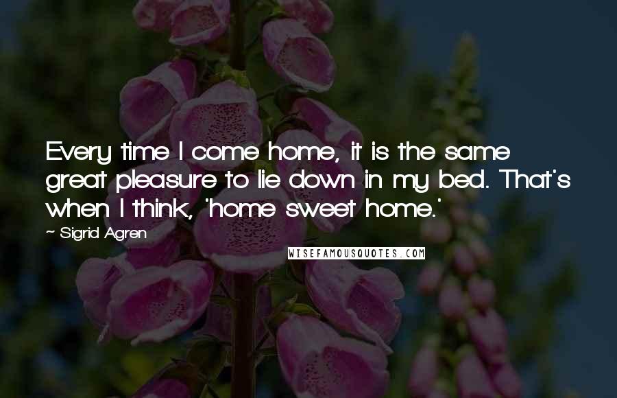 Sigrid Agren Quotes: Every time I come home, it is the same great pleasure to lie down in my bed. That's when I think, 'home sweet home.'