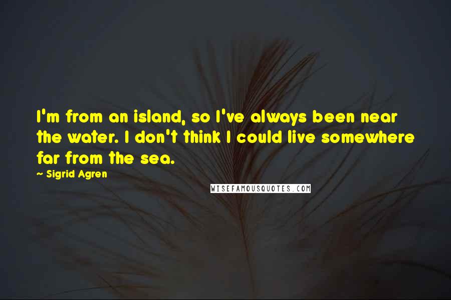 Sigrid Agren Quotes: I'm from an island, so I've always been near the water. I don't think I could live somewhere far from the sea.