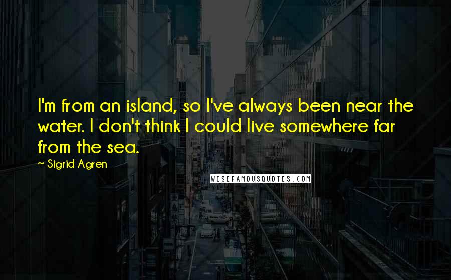Sigrid Agren Quotes: I'm from an island, so I've always been near the water. I don't think I could live somewhere far from the sea.