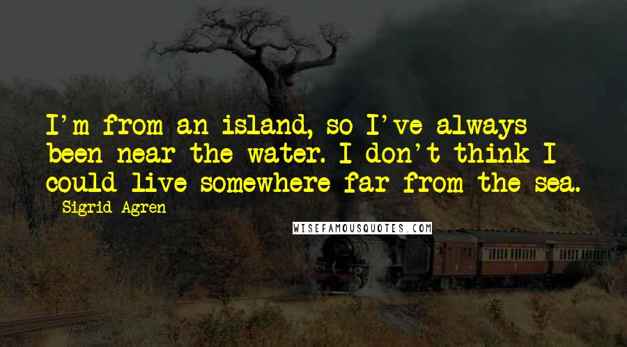 Sigrid Agren Quotes: I'm from an island, so I've always been near the water. I don't think I could live somewhere far from the sea.