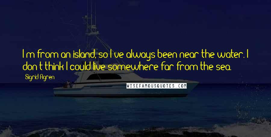 Sigrid Agren Quotes: I'm from an island, so I've always been near the water. I don't think I could live somewhere far from the sea.