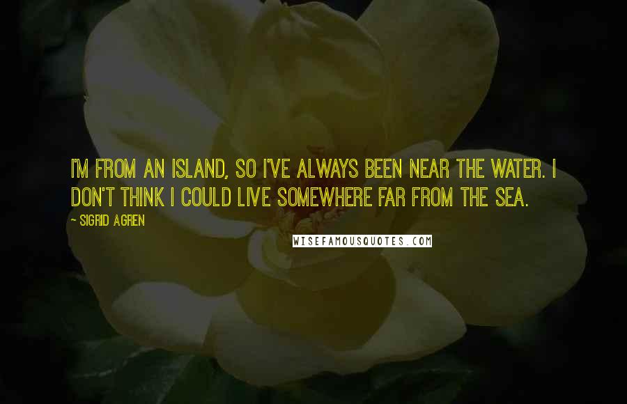 Sigrid Agren Quotes: I'm from an island, so I've always been near the water. I don't think I could live somewhere far from the sea.