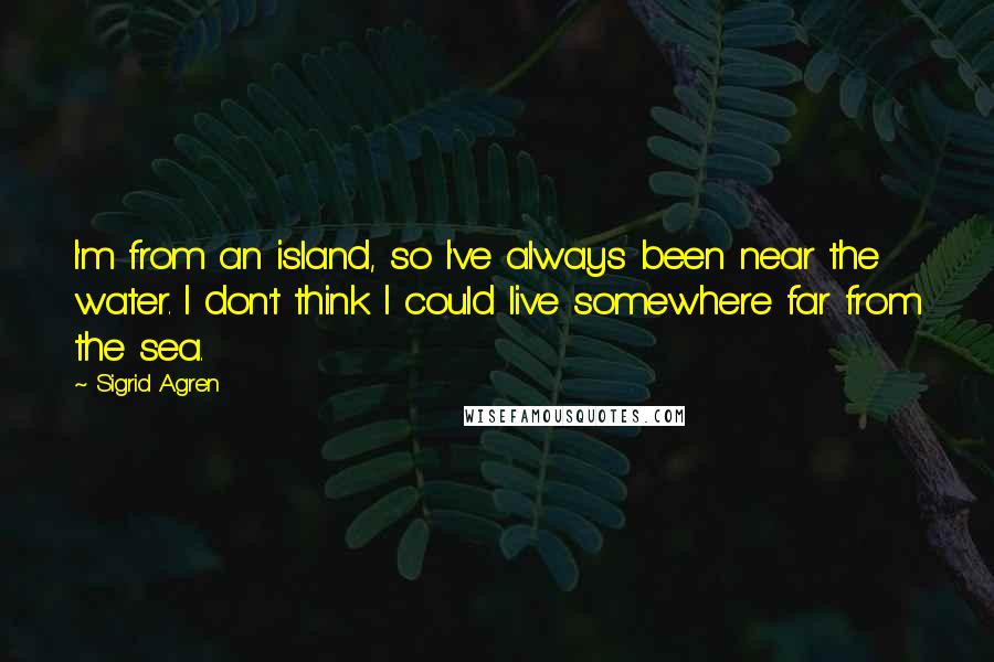 Sigrid Agren Quotes: I'm from an island, so I've always been near the water. I don't think I could live somewhere far from the sea.