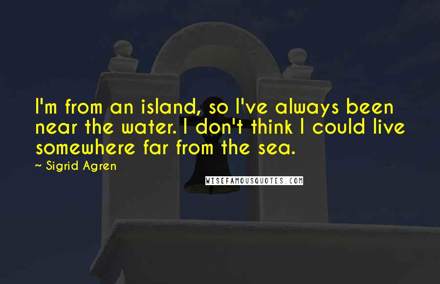 Sigrid Agren Quotes: I'm from an island, so I've always been near the water. I don't think I could live somewhere far from the sea.