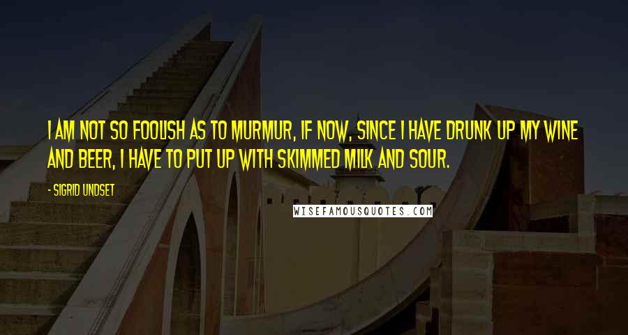 Sigrid Undset Quotes: I am not so foolish as to murmur, if now, since I have drunk up my wine and beer, I have to put up with skimmed milk and sour.