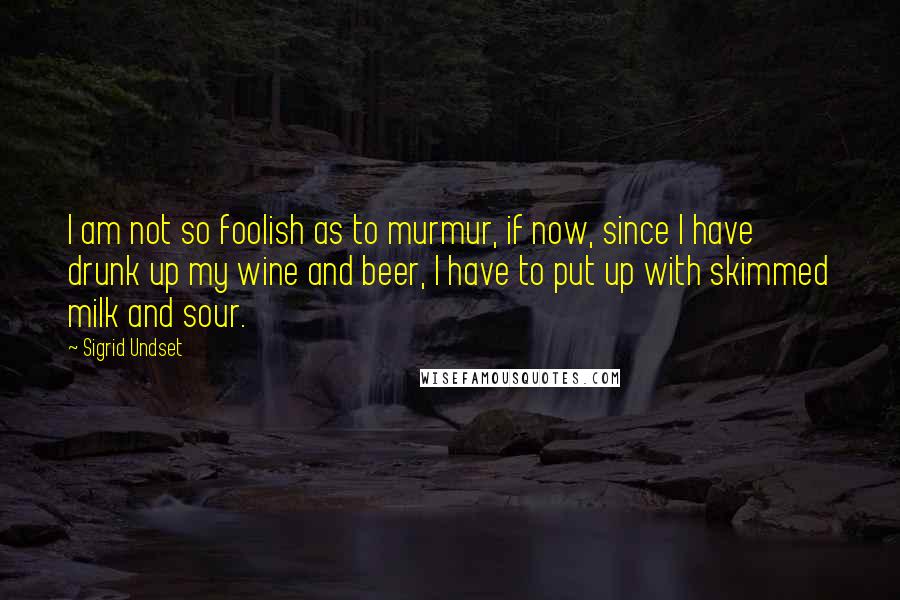 Sigrid Undset Quotes: I am not so foolish as to murmur, if now, since I have drunk up my wine and beer, I have to put up with skimmed milk and sour.