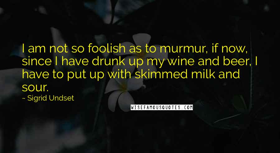 Sigrid Undset Quotes: I am not so foolish as to murmur, if now, since I have drunk up my wine and beer, I have to put up with skimmed milk and sour.