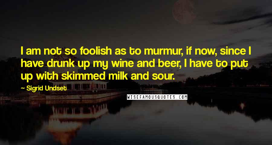 Sigrid Undset Quotes: I am not so foolish as to murmur, if now, since I have drunk up my wine and beer, I have to put up with skimmed milk and sour.