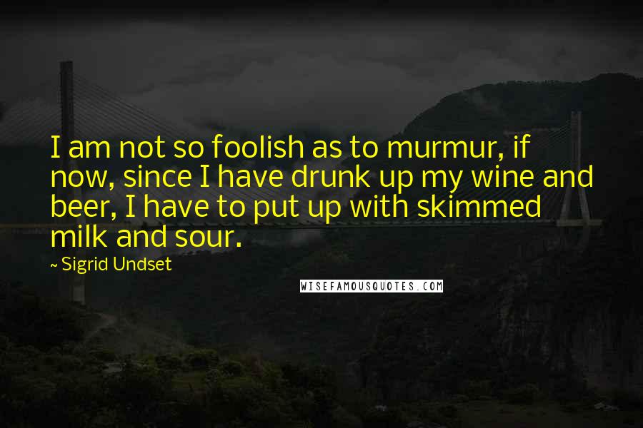 Sigrid Undset Quotes: I am not so foolish as to murmur, if now, since I have drunk up my wine and beer, I have to put up with skimmed milk and sour.