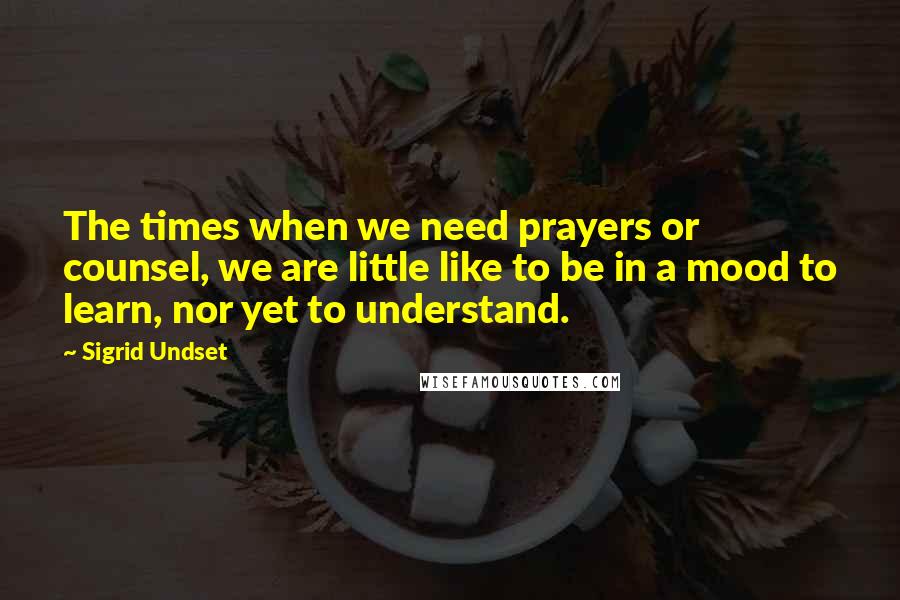 Sigrid Undset Quotes: The times when we need prayers or counsel, we are little like to be in a mood to learn, nor yet to understand.