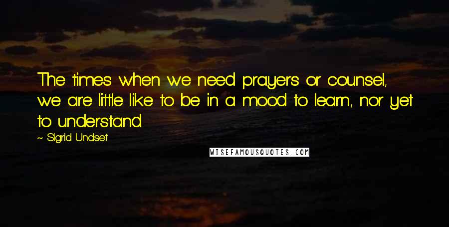 Sigrid Undset Quotes: The times when we need prayers or counsel, we are little like to be in a mood to learn, nor yet to understand.