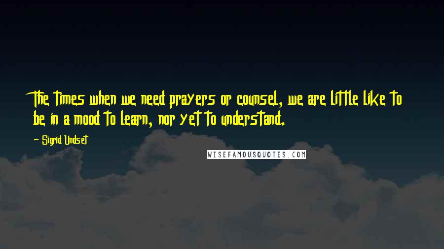 Sigrid Undset Quotes: The times when we need prayers or counsel, we are little like to be in a mood to learn, nor yet to understand.