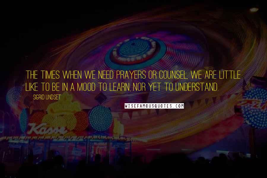 Sigrid Undset Quotes: The times when we need prayers or counsel, we are little like to be in a mood to learn, nor yet to understand.