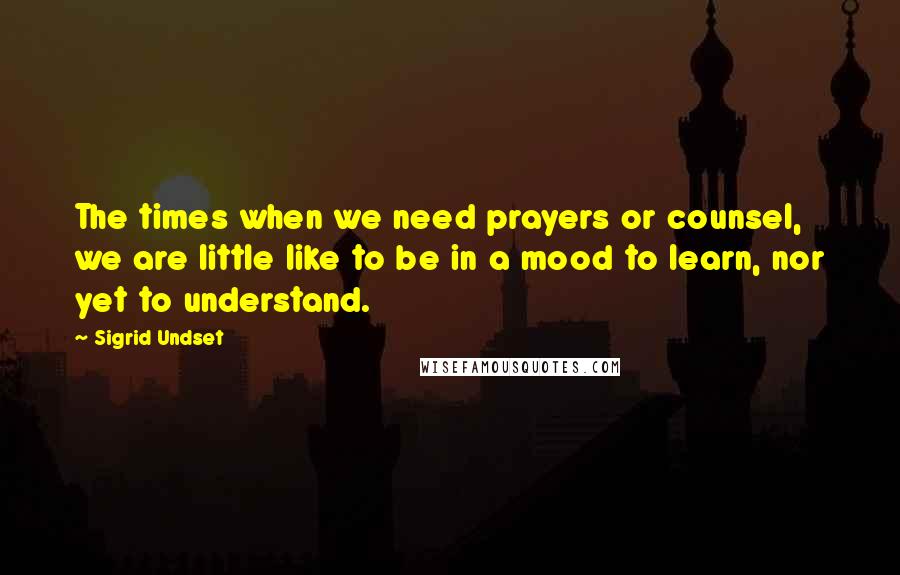 Sigrid Undset Quotes: The times when we need prayers or counsel, we are little like to be in a mood to learn, nor yet to understand.