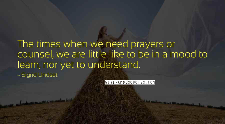 Sigrid Undset Quotes: The times when we need prayers or counsel, we are little like to be in a mood to learn, nor yet to understand.